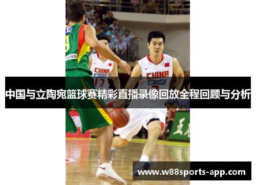 中国与立陶宛篮球赛精彩直播录像回放全程回顾与分析