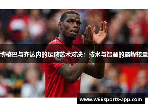 博格巴与齐达内的足球艺术对决：技术与智慧的巅峰较量
